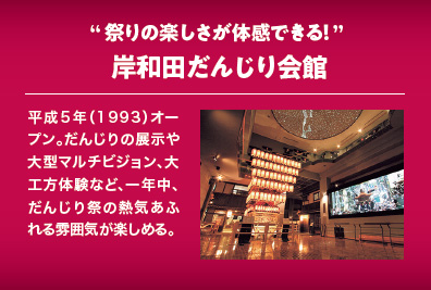 祭りの楽しさが体感できる！岸和田だんじり会館 平成５年（1993）オープン。だんじりの展示や大型マルチビジョン、大工方体験など、一年中、だんじり祭の熱気あふれる雰囲気が楽しめる。